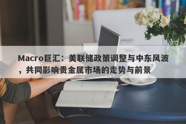 Macro巨汇：美联储政策调整与中东风波，共同影响贵金属市场的走势与前景