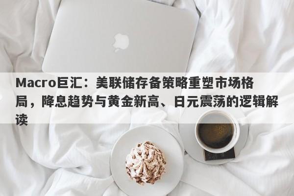 Macro巨汇：美联储存备策略重塑市场格局，降息趋势与黄金新高、日元震荡的逻辑解读