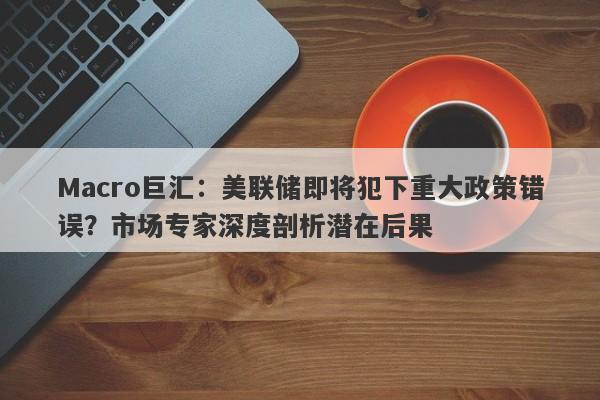 Macro巨汇：美联储即将犯下重大政策错误？市场专家深度剖析潜在后果