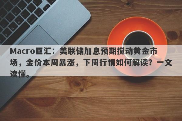 Macro巨汇：美联储加息预期搅动黄金市场，金价本周暴涨，下周行情如何解读？一文读懂。