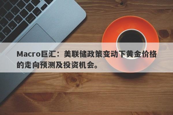 Macro巨汇：美联储政策变动下黄金价格的走向预测及投资机会。