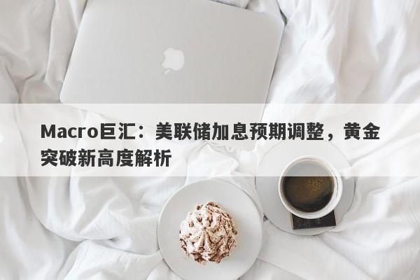 Macro巨汇：美联储加息预期调整，黄金突破新高度解析