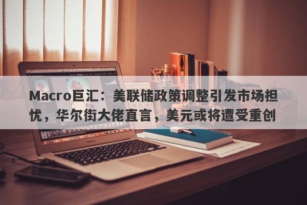 Macro巨汇：美联储政策调整引发市场担忧，华尔街大佬直言，美元或将遭受重创