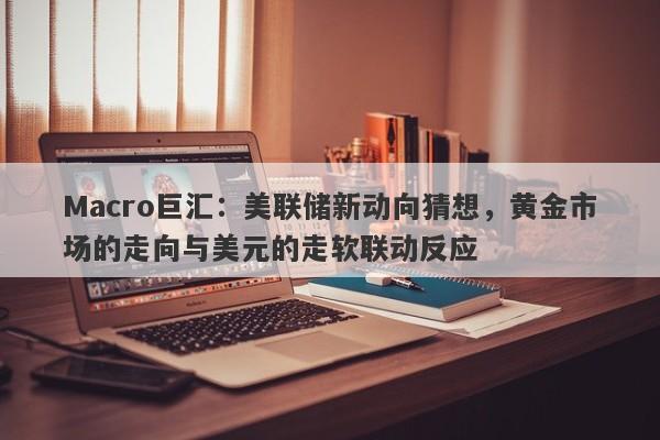 Macro巨汇：美联储新动向猜想，黄金市场的走向与美元的走软联动反应