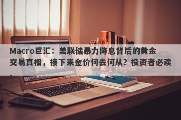 Macro巨汇：美联储暴力降息背后的黄金交易真相，接下来金价何去何从？投资者必读。
