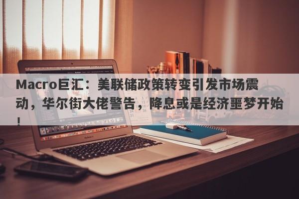 Macro巨汇：美联储政策转变引发市场震动，华尔街大佬警告，降息或是经济噩梦开始！