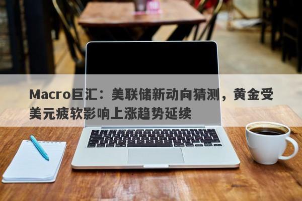 Macro巨汇：美联储新动向猜测，黄金受美元疲软影响上涨趋势延续