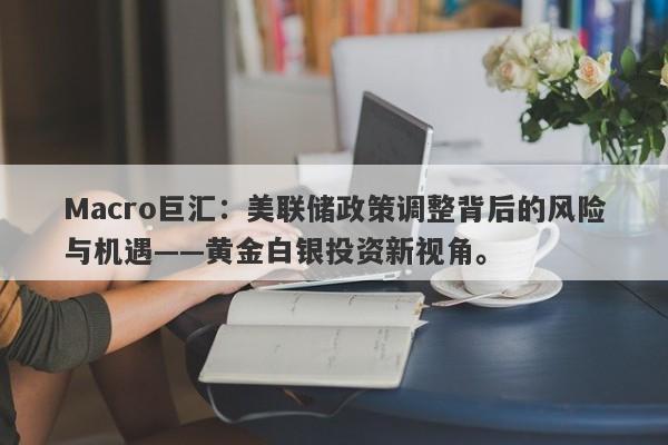 Macro巨汇：美联储政策调整背后的风险与机遇——黄金白银投资新视角。