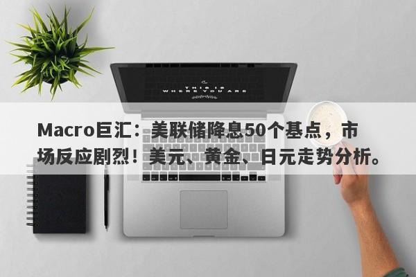 Macro巨汇：美联储降息50个基点，市场反应剧烈！美元、黄金、日元走势分析。