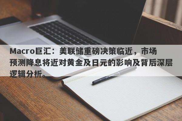 Macro巨汇：美联储重磅决策临近，市场预测降息将近对黄金及日元的影响及背后深层逻辑分析。