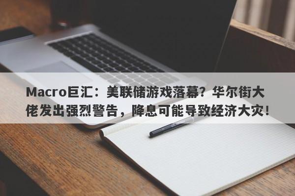 Macro巨汇：美联储游戏落幕？华尔街大佬发出强烈警告，降息可能导致经济大灾！