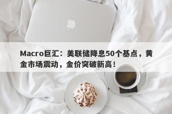 Macro巨汇：美联储降息50个基点，黄金市场震动，金价突破新高！