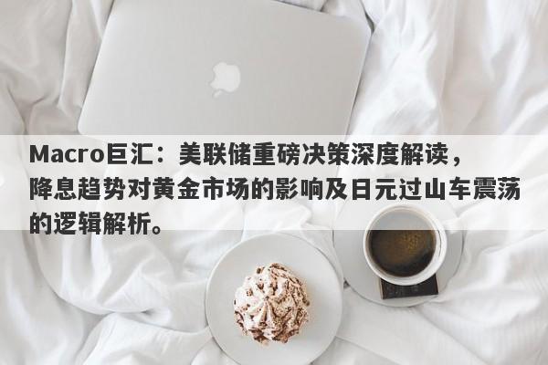 Macro巨汇：美联储重磅决策深度解读，降息趋势对黄金市场的影响及日元过山车震荡的逻辑解析。