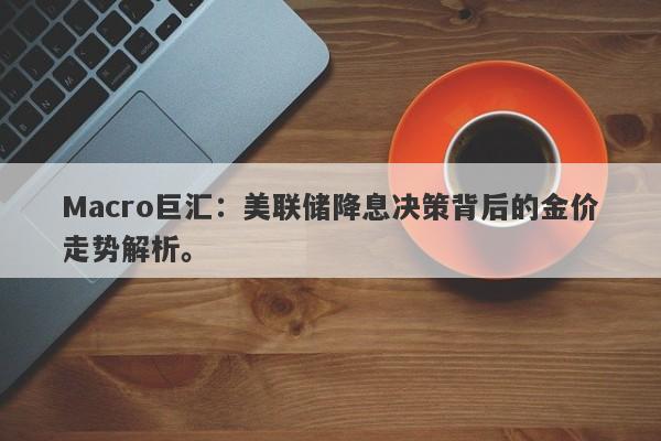 Macro巨汇：美联储降息决策背后的金价走势解析。