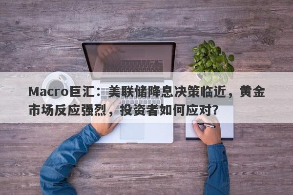 Macro巨汇：美联储降息决策临近，黄金市场反应强烈，投资者如何应对？