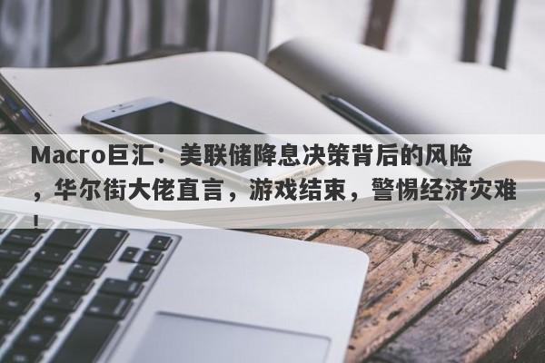 Macro巨汇：美联储降息决策背后的风险，华尔街大佬直言，游戏结束，警惕经济灾难！