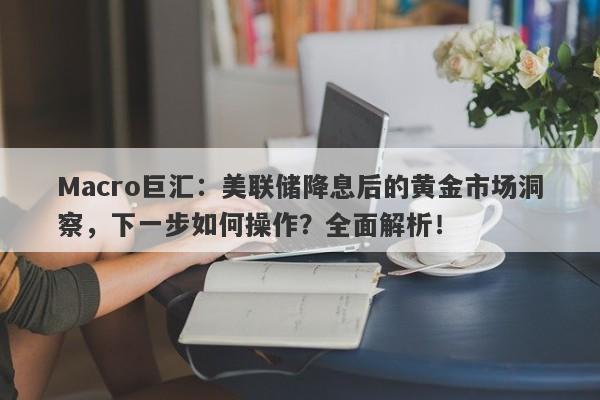 Macro巨汇：美联储降息后的黄金市场洞察，下一步如何操作？全面解析！