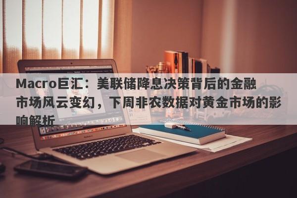 Macro巨汇：美联储降息决策背后的金融市场风云变幻，下周非农数据对黄金市场的影响解析
