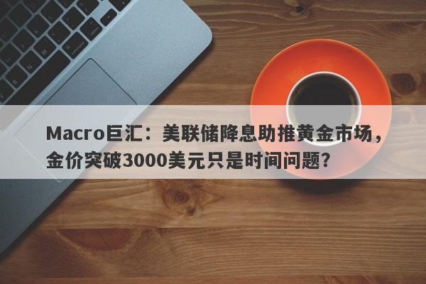 Macro巨汇：美联储降息助推黄金市场，金价突破3000美元只是时间问题？