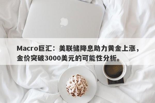 Macro巨汇：美联储降息助力黄金上涨，金价突破3000美元的可能性分析。