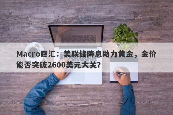 Macro巨汇：美联储降息助力黄金，金价能否突破2600美元大关？