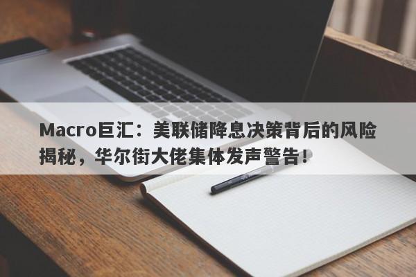 Macro巨汇：美联储降息决策背后的风险揭秘，华尔街大佬集体发声警告！
