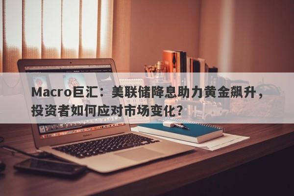 Macro巨汇：美联储降息助力黄金飙升，投资者如何应对市场变化？