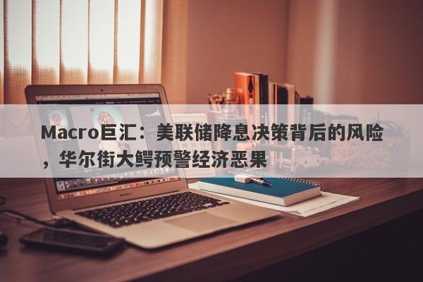 Macro巨汇：美联储降息决策背后的风险，华尔街大鳄预警经济恶果