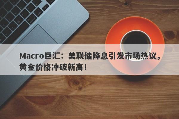 Macro巨汇：美联储降息引发市场热议，黄金价格冲破新高！