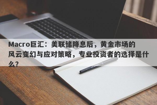 Macro巨汇：美联储降息后，黄金市场的风云变幻与应对策略，专业投资者的选择是什么？