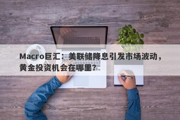 Macro巨汇：美联储降息引发市场波动，黄金投资机会在哪里？