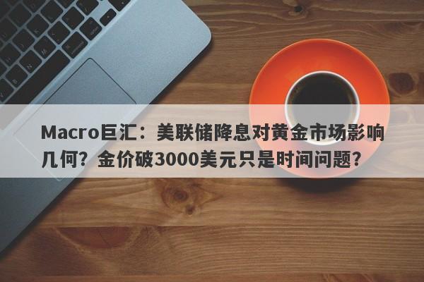Macro巨汇：美联储降息对黄金市场影响几何？金价破3000美元只是时间问题？