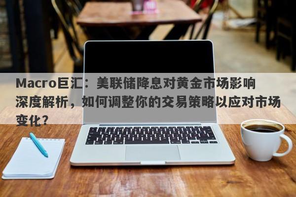 Macro巨汇：美联储降息对黄金市场影响深度解析，如何调整你的交易策略以应对市场变化？