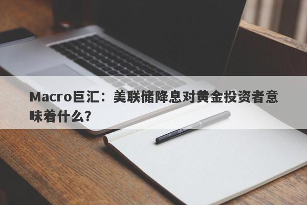 Macro巨汇：美联储降息对黄金投资者意味着什么？
