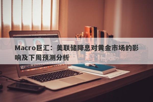 Macro巨汇：美联储降息对黄金市场的影响及下周预测分析
