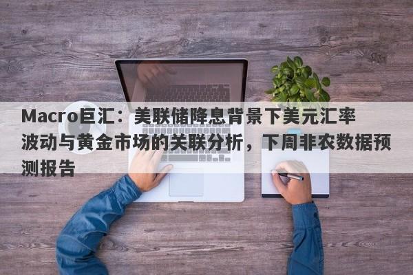 Macro巨汇：美联储降息背景下美元汇率波动与黄金市场的关联分析，下周非农数据预测报告