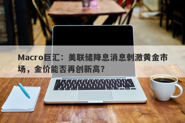 Macro巨汇：美联储降息消息刺激黄金市场，金价能否再创新高？