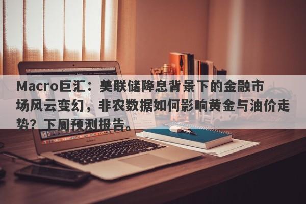Macro巨汇：美联储降息背景下的金融市场风云变幻，非农数据如何影响黄金与油价走势？下周预测报告。