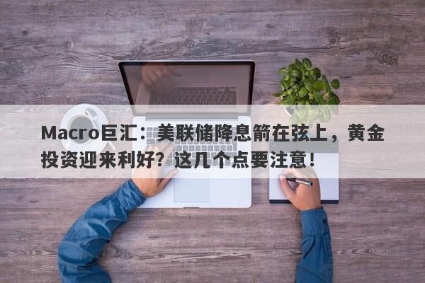 Macro巨汇：美联储降息箭在弦上，黄金投资迎来利好？这几个点要注意！