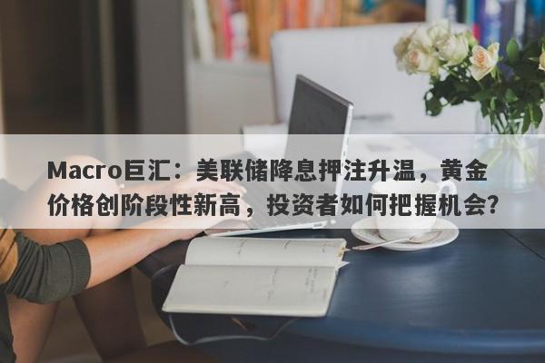 Macro巨汇：美联储降息押注升温，黄金价格创阶段性新高，投资者如何把握机会？
