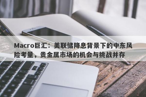 Macro巨汇：美联储降息背景下的中东风险考量，贵金属市场的机会与挑战并存