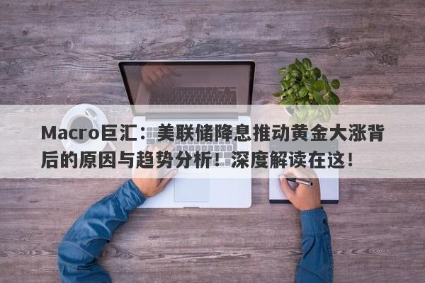 Macro巨汇：美联储降息推动黄金大涨背后的原因与趋势分析！深度解读在这！