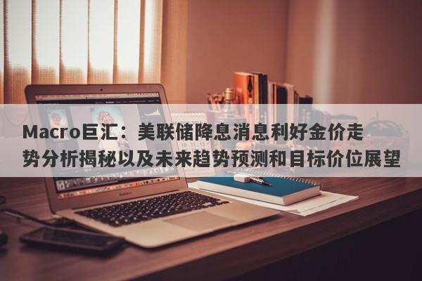 Macro巨汇：美联储降息消息利好金价走势分析揭秘以及未来趋势预测和目标价位展望