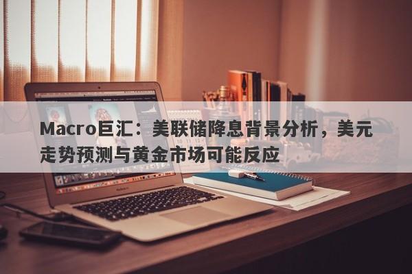 Macro巨汇：美联储降息背景分析，美元走势预测与黄金市场可能反应