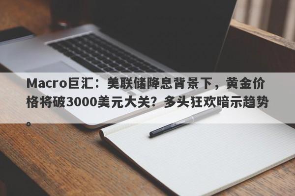 Macro巨汇：美联储降息背景下，黄金价格将破3000美元大关？多头狂欢暗示趋势。