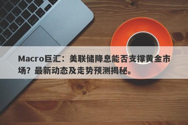 Macro巨汇：美联储降息能否支撑黄金市场？最新动态及走势预测揭秘。