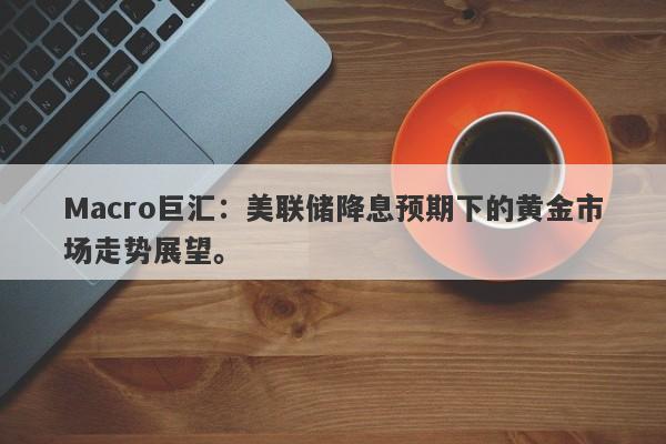 Macro巨汇：美联储降息预期下的黄金市场走势展望。