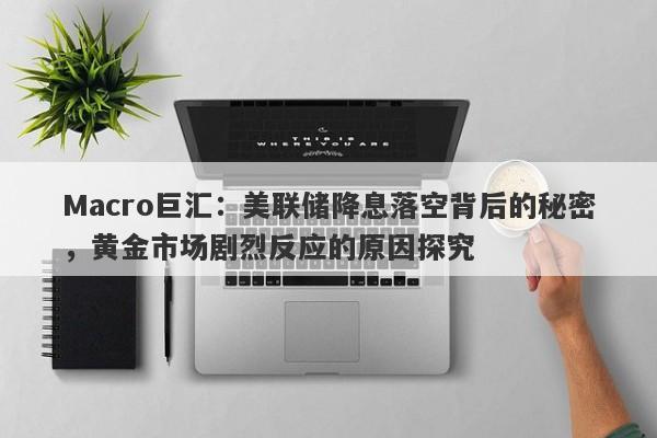 Macro巨汇：美联储降息落空背后的秘密，黄金市场剧烈反应的原因探究