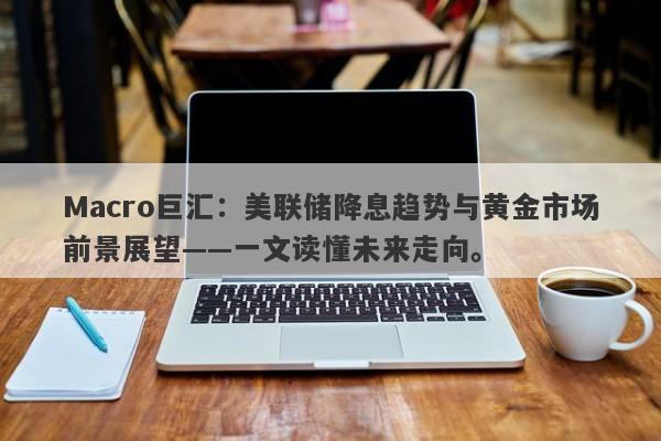 Macro巨汇：美联储降息趋势与黄金市场前景展望——一文读懂未来走向。