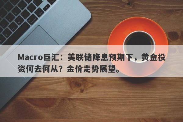 Macro巨汇：美联储降息预期下，黄金投资何去何从？金价走势展望。